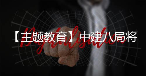 八局育化为题教果转学习成将经验主中建浦江生动实践