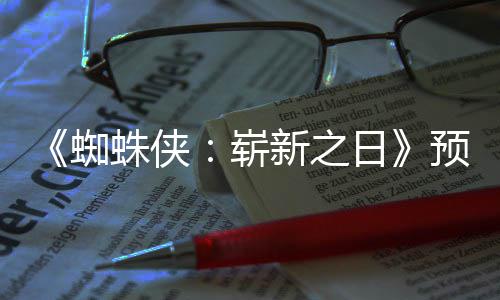 预告 完新之泄露日近期蜘蛛侠崭整版片段发布