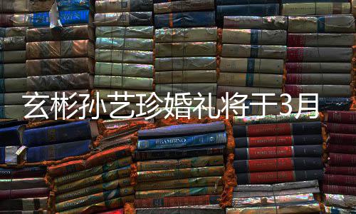 于3月3邀请友和朋礼将玄彬0日举行珍婚 只孙艺父母