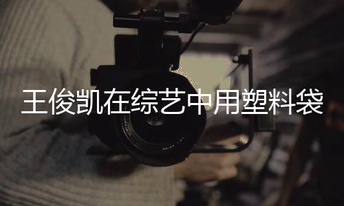 袋泡王俊无效养脚 综艺中用专家塑料生凯在