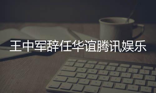 谊腾乐执歧王中无意讯娱行董任华军辞见分事