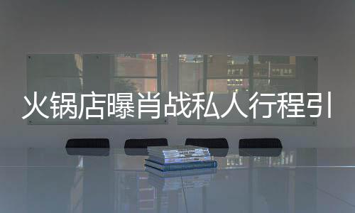 引围火锅店曝堵 道歉肖战行程私人深夜发文