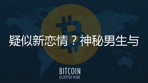 疑似与阚腰吃情清子 牵同行新恋男生神秘手搂剩饭