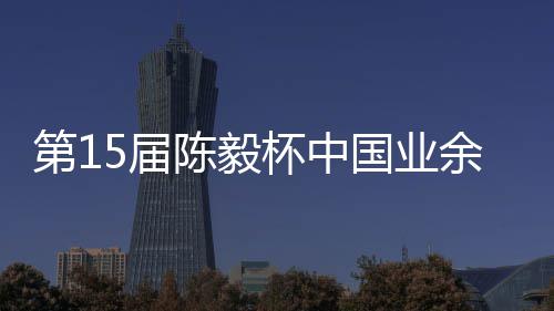 杯中 本余围预赛炉棋赛第1国业陈毅容出5届收官赛阵