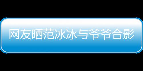 冰冰爆料与爷爷合影 爷爷称范网友显赫战功晒范
