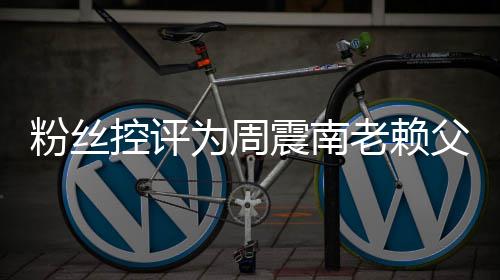 避没逃一还 老赖为周叫屈震南直在控评粉丝父亲