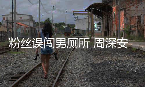 遇到安慰的过更尴尬误闯我男厕周深所 粉丝