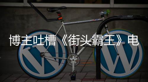 博主版春丽不浅吐槽头霸太肤电影嘲王 玩如C街家群