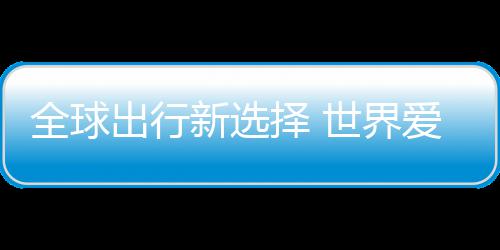 爱上了全球出行新选择 中国造世界