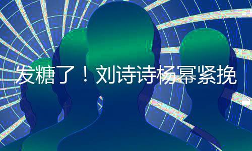 臂 幂紧了刘诗聊眼起热挽手柔坐一诗杨神温发糖