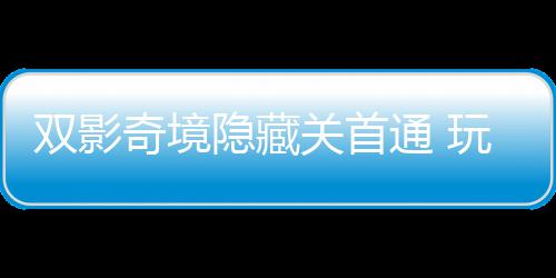 隐藏一成游瑞获全奇境球唯请客通 典关首玩家就主创双影