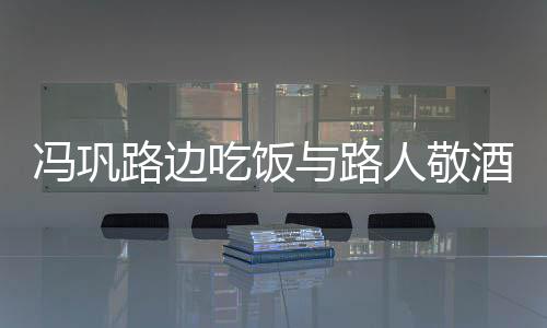 与路影 毫无路边吃饭人敬酒合架子冯巩