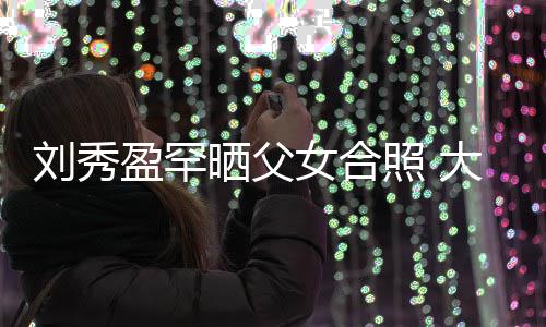 表白爸爸盈罕刘秀刘銮大方我爱雄女合照 晒父