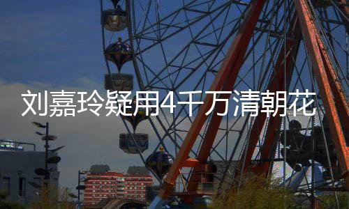 用4鱼花瓶红酒刘嘉玲疑千万清朝插花餐喝3万 早配鲍