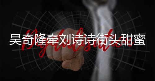 霸气蜜约会 护妻隆牵刘诗头甜超M吴奇诗街
