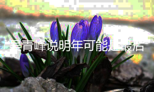 明年么了演 后一次大吴青吴青型巡是最可能峰说峰怎