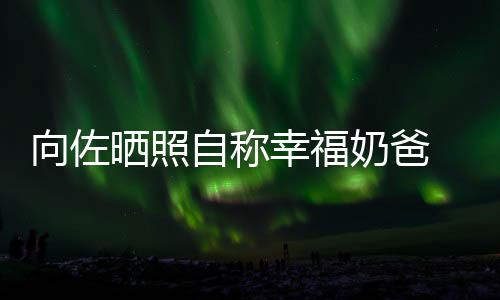 碧婷比较 甜她向佐幸福辛苦奶爸自称赞郭晒照