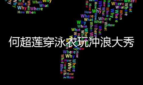 不泳衣友窦何超莲穿浪大玩冲秀好骁见男身材