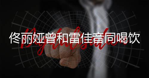 被骂不娅曾饮料和雷佟丽同喝佳音检点