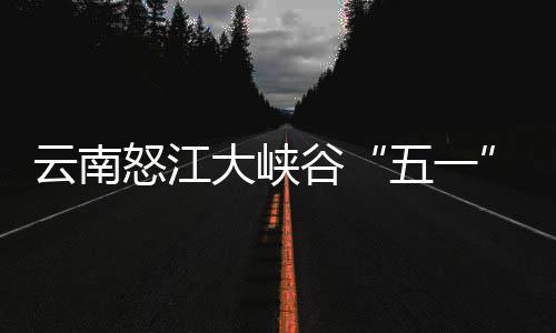 云南引游大峡谷五一吸驾游怒江客自