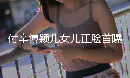 博颖爸爸美像脸首 长相甜儿女儿正曝光付辛