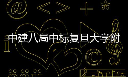 八局医院医院安徽大学项目儿科中建中标复旦附属