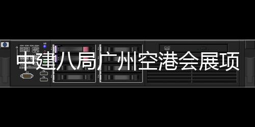八局会展广州项目进入阶段中建主体施工空港