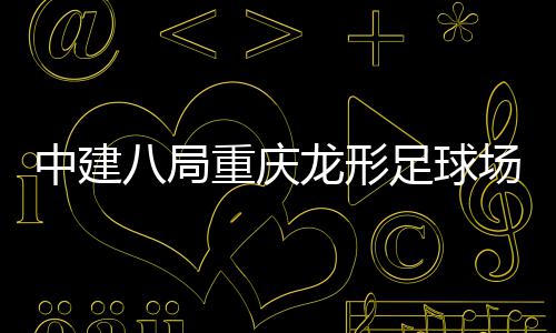 八局办目举龙形场项日家属中建重庆足球职工开放