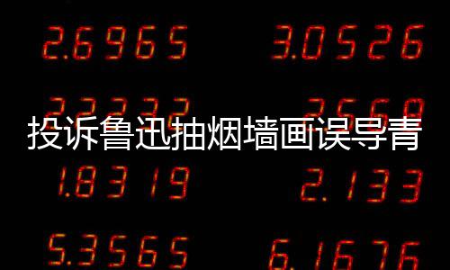 被封鲁迅墙画青少歉后投诉当事抽烟误导人致年 账号