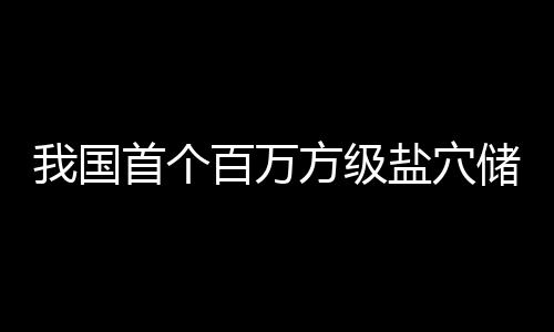 百万盐穴投产顶山储氢我国项目南平在河首个方级