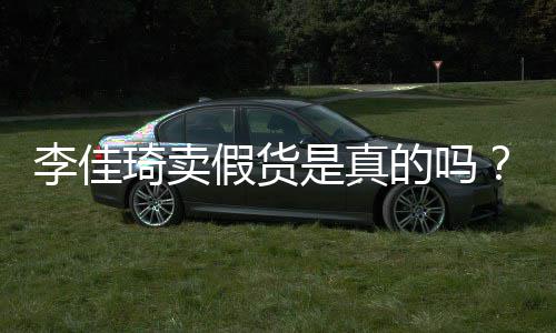 播间被疑卖假货李佳李佳琦卖琦直的吗假货是真双十一