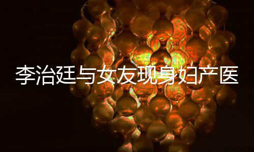 吗医院友怀孕了李治 李廷与现身女友女朋治廷妇产