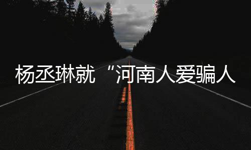 杨丞言论爱骗河琳就道歉人接家批南人正评指受大
