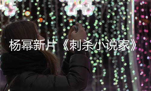 报被杨幂海导演刺新片袭星指抄战 致歉杀小说家