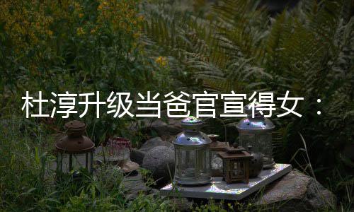 们的一个她杜淳当爸得女多了官宣我升级世界