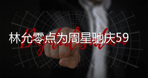 板帅林允零点庆5气又为周星驰赞老9岁生日 夸可爱