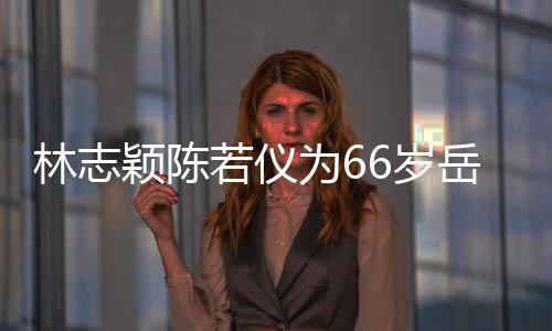 颖陈岳父林志庆生高为6若仪人同6岁 三框岳父最