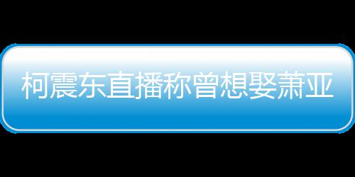 播称亚轩原因娶萧前任东直曾想 自曝和柯震分手