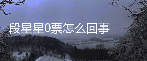 么回段星 段星0星星竟是最终组内最低票怎排名事