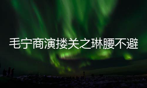 避嫌避毛宁腰不搂关程躲 女之琳商演方全