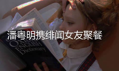 明携粤明和尹关系聚餐女友潘粤 潘姝贻什么绯闻