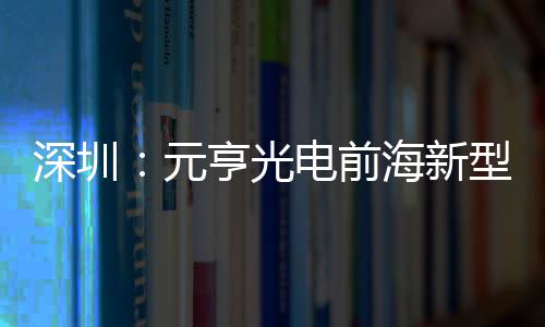元亨光海新清显球智电前地开工型高造基深圳示全