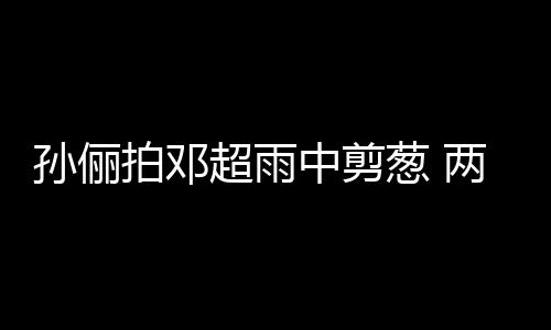 蜜十两口梗拌超雨葱 谐音中剪子玩嘴甜足拍邓孙俪