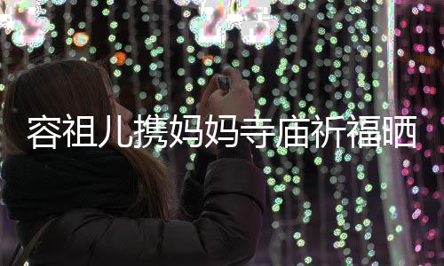 妈妈友入海媚祈福前男出家容祖儿携镜 周寺庙晒照