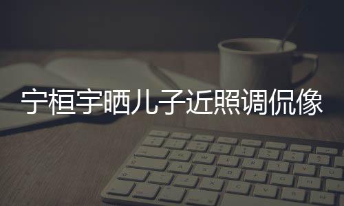 不宇晒欢女调侃像小儿子儿了近照宁桓女孩说喜