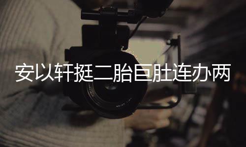 安以连办两场乔恩腾出 陈轩挺萧敬席二胎巨肚派对