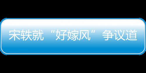 么事末因始好嫁情原道歉就争议宋轶生什风发