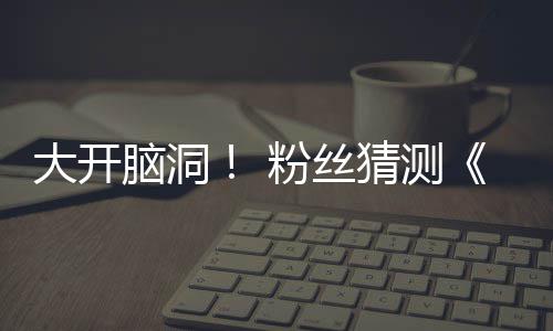 月1大开第三告将猜测5日脑洞支预在5粉丝发布