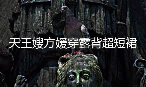 媛穿露背乐场裙现天王 大超短秀好嫂方身游身材