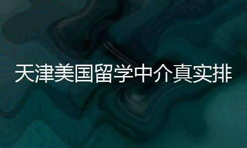 必收美国留学天津藏中介真实排名，硕士党